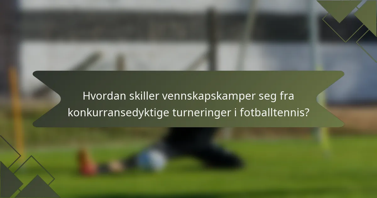 Hvordan skiller vennskapskamper seg fra konkurransedyktige turneringer i fotballtennis?